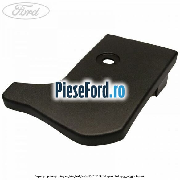 Capac prag dreapta inspre fata Ford Fiesta 2013-2017 1.0 Sport 140 cp YYJA, YYJB benzina