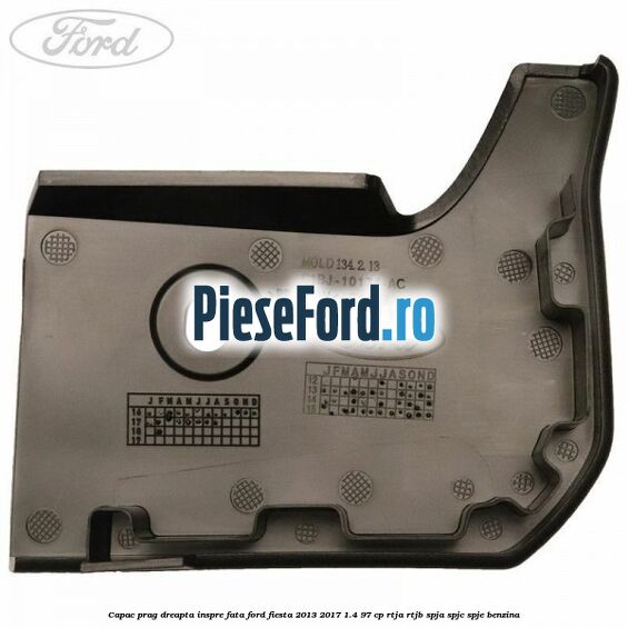 Capac prag dreapta inspre fata Ford Fiesta 2013-2017 1.4 97 cp RTJA, RTJB, SPJA, SPJC, SPJE benzina