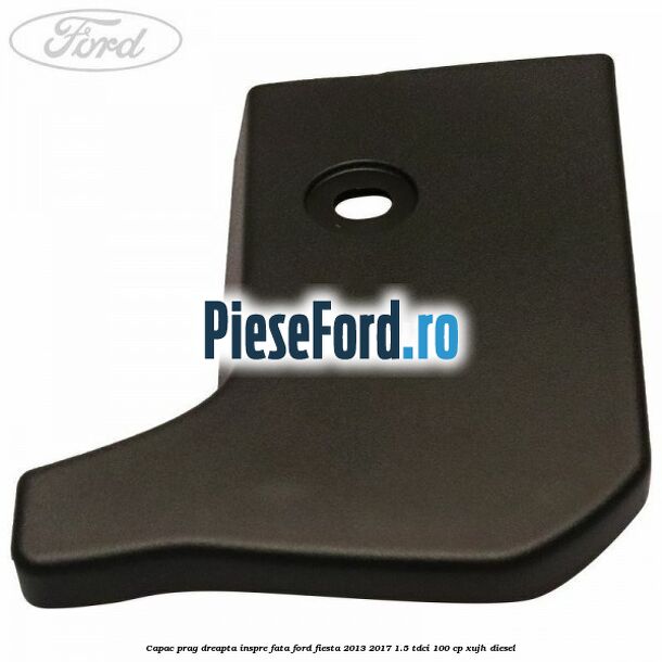 Capac prag dreapta inspre fata Ford Fiesta 2013-2017 1.5 TDCi 100 cp Capac prag dreapta inspre fata Ford Fiesta 2013-2017 1.5 TDCi 100 cp XUJH diesel