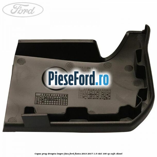 Capac prag dreapta inspre fata Ford Fiesta 2013-2017 1.5 TDCi 100 cp Capac prag dreapta inspre fata Ford Fiesta 2013-2017 1.5 TDCi 100 cp XUJH diesel