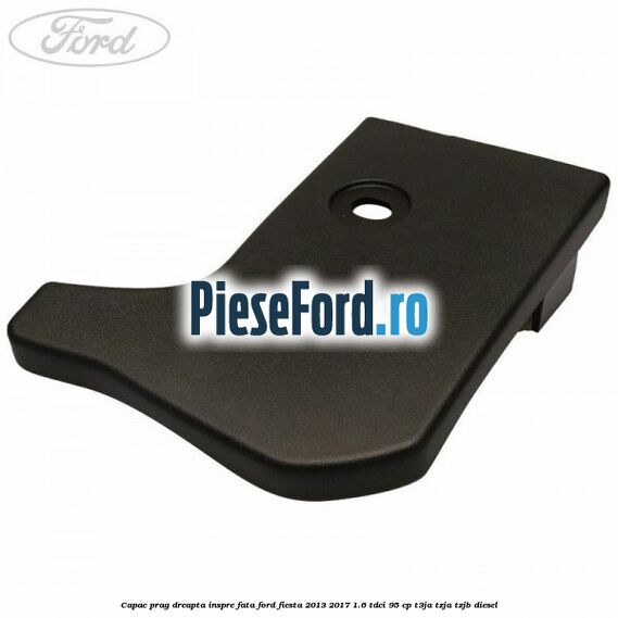 Capac prag dreapta inspre fata Ford Fiesta 2013-2017 1.6 TDCi 95 cp T3JA, TZJA, TZJB diesel