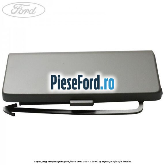 Capac prag dreapta spate Ford Fiesta 2013-2017 1.25 60 cp STJA, STJB, STJC, STJD benzina