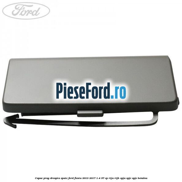 Capac prag dreapta spate Ford Fiesta 2013-2017 1.4 97 cp RTJA, RTJB, SPJA, SPJC, SPJE benzina