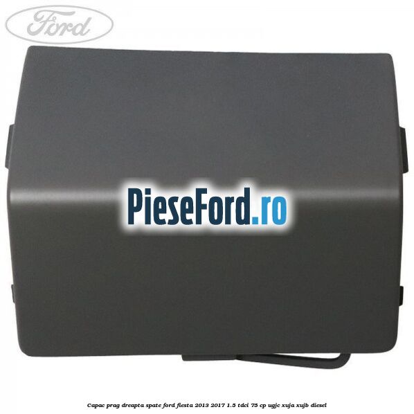 Capac prag dreapta spate Ford Fiesta 2013-2017 1.5 TDCi 75 cp UGJC, XUJA, XUJB diesel