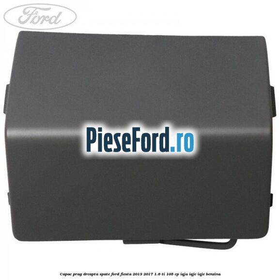 Capac prag dreapta spate Ford Fiesta 2013-2017 1.6 Ti 105 cp IQJA, IQJC, IQJE benzina