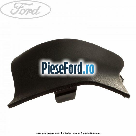Capac prag dreapta spate Ford Fusion 1.4 80 cp Capac prag dreapta spate Ford Fusion 1.4 80 cp FXJA, FXJB, FXJC benzina