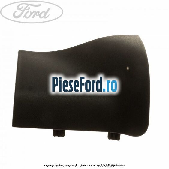 Capac prag dreapta spate Ford Fusion 1.4 80 cp Capac prag dreapta spate Ford Fusion 1.4 80 cp FXJA, FXJB, FXJC benzina