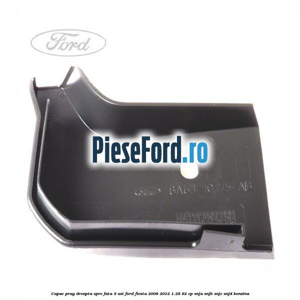 Capac prag dreapta spre fata 3 usi Ford Fiesta 2008-2012 1.25 82 cp SNJA, SNJB, SNJC, SNJD benzina