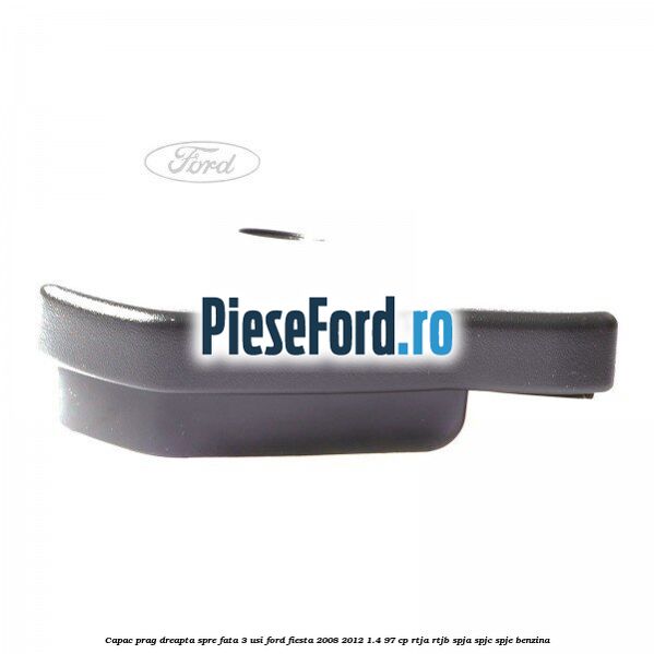 Capac prag dreapta spre fata 3 usi Ford Fiesta 2008-2012 1.4 97 cp RTJA, RTJB, SPJA, SPJC, SPJE benzina