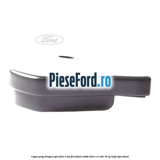 Capac prag dreapta spre fata 3 usi Ford Fiesta 2008-2012 1.6 TDCi 75 cp HHJF, UBJA diesel