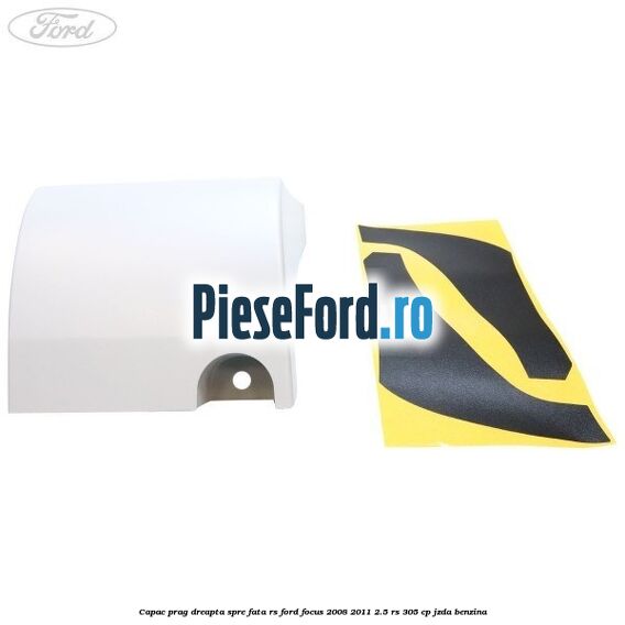 Capac prag dreapta spre fata RS Ford Focus 2008-2011 2.5 RS 305 cp JZDA benzina
