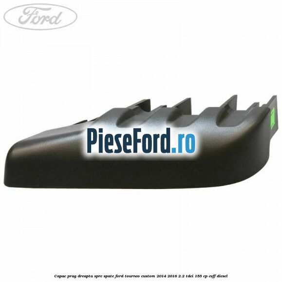 Capac prag dreapta spre spate Ford Tourneo Custom 2014-2018 2.2 TDCi 155 cp Capac prag dreapta spre spate Ford Tourneo Custom 2014-2018 2.2 TDCi 155 cp CVFF diesel