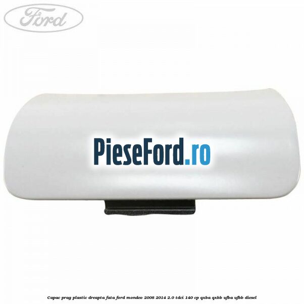 Capac prag plastic dreapta fata Ford Mondeo 2008-2014 2.0 TDCi 140 cp QXBA, QXBB, UFBA, UFBB diesel