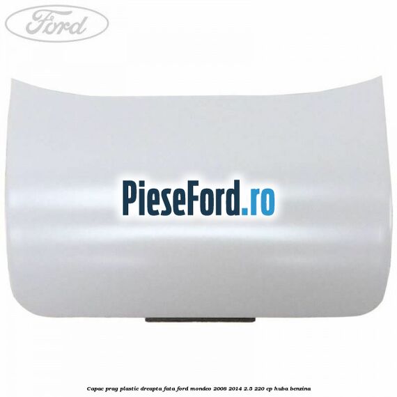 Capac prag plastic dreapta fata Ford Mondeo 2008-2014 2.5 220 cp Capac prag plastic dreapta fata Ford Mondeo 2008-2014 2.5 220 cp HUBA benzina