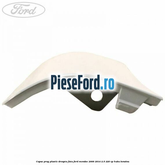 Capac prag plastic dreapta fata Ford Mondeo 2008-2014 2.5 220 cp Capac prag plastic dreapta fata Ford Mondeo 2008-2014 2.5 220 cp HUBA benzina