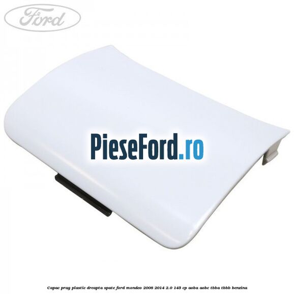Capac prag plastic dreapta spate Ford Mondeo 2008-2014 2.0 145 cp AOBA, AOBC, TBBA, TBBB benzina