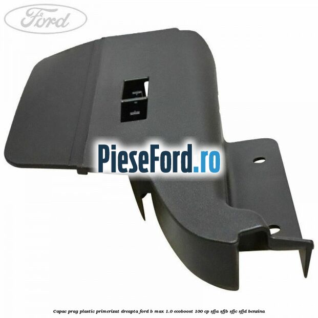 Capac prag plastic primerizat dreapta Ford B-Max 1.0 EcoBoost 100 cp SFJA, SFJB, SFJC, SFJD benzina