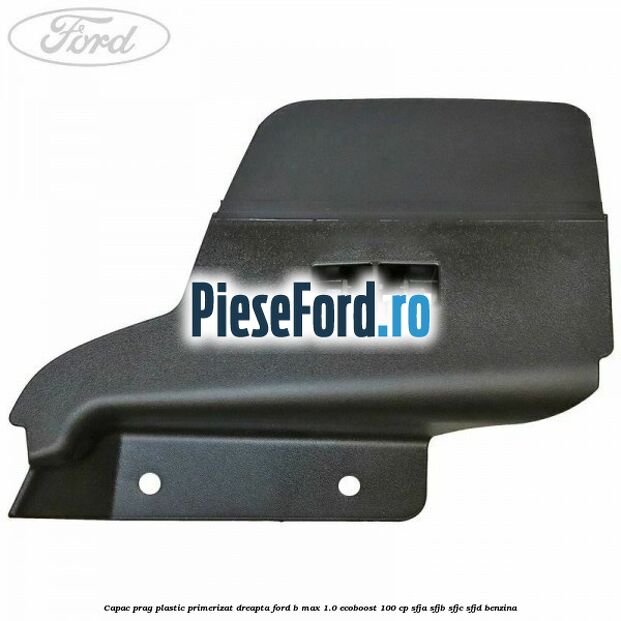 Capac prag plastic primerizat dreapta Ford B-Max 1.0 EcoBoost 100 cp SFJA, SFJB, SFJC, SFJD benzina