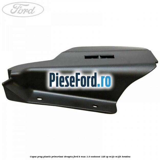 Capac prag plastic primerizat dreapta Ford B-Max 1.0 EcoBoost 125 cp M1JE, M1JH benzina