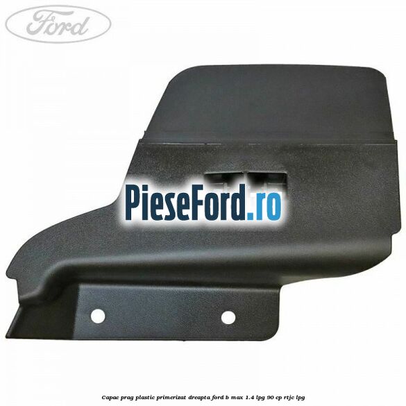 Capac prag plastic primerizat dreapta Ford B-Max 1.4 LPG 90 cp RTJC LPG