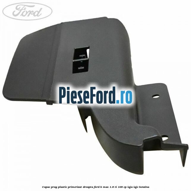 Capac prag plastic primerizat dreapta Ford B-Max 1.6 Ti 105 cp IQJA, IQJC benzina