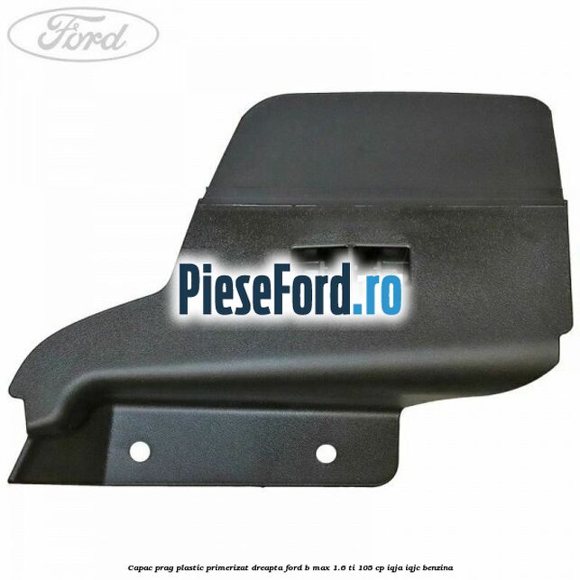 Capac prag plastic primerizat dreapta Ford B-Max 1.6 Ti 105 cp IQJA, IQJC benzina