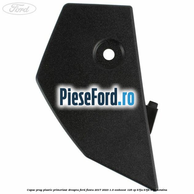 Capac prag plastic primerizat dreapta Ford Fiesta 2017-2023 1.0 EcoBoost 125 cp B7JA, B7JB, B7JC benzina