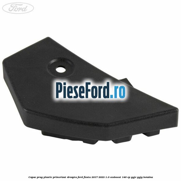 Capac prag plastic primerizat dreapta Ford Fiesta 2017-2023 1.0 EcoBoost 140 cp YYJE, YYJG benzina