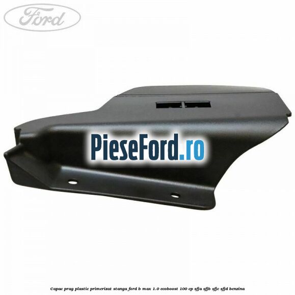 Capac prag plastic primerizat stanga Ford B-Max 1.0 EcoBoost 100 cp SFJA, SFJB, SFJC, SFJD benzina