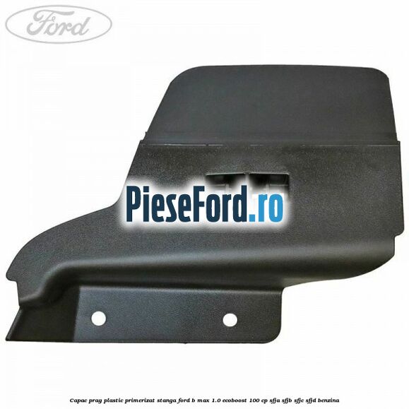 Capac prag plastic primerizat stanga Ford B-Max 1.0 EcoBoost 100 cp SFJA, SFJB, SFJC, SFJD benzina