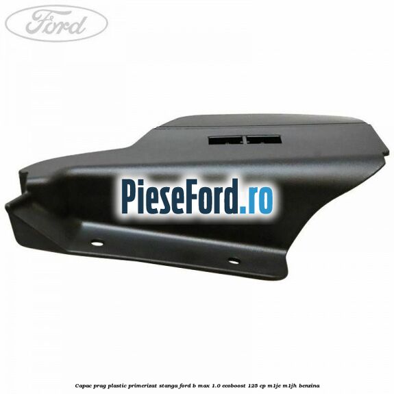 Capac prag plastic primerizat stanga Ford B-Max 1.0 EcoBoost 125 cp M1JE, M1JH benzina
