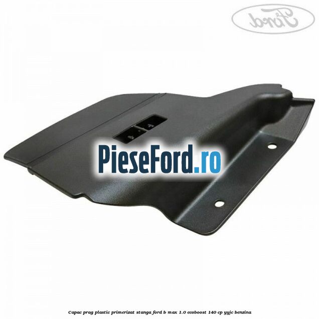 Capac prag plastic primerizat stanga Ford B-Max 1.0 EcoBoost 140 cp YYJC benzina