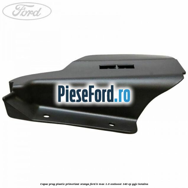Capac prag plastic primerizat stanga Ford B-Max 1.0 EcoBoost 140 cp YYJC benzina