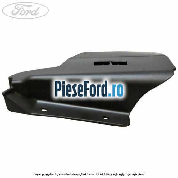 Capac prag plastic primerizat stanga Ford B-Max 1.5 TDCi 75 cp Capac prag plastic primerizat stanga Ford B-Max 1.5 TDCi 75 cp UGJC, UGJG, XUJA, XUJB diesel