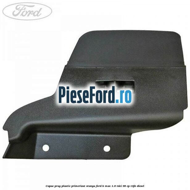 Capac prag plastic primerizat stanga Ford B-Max 1.6 TDCi 95 cp T3JB diesel
