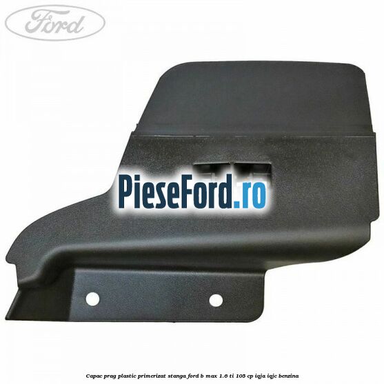 Capac prag plastic primerizat stanga Ford B-Max 1.6 Ti 105 cp IQJA, IQJC benzina