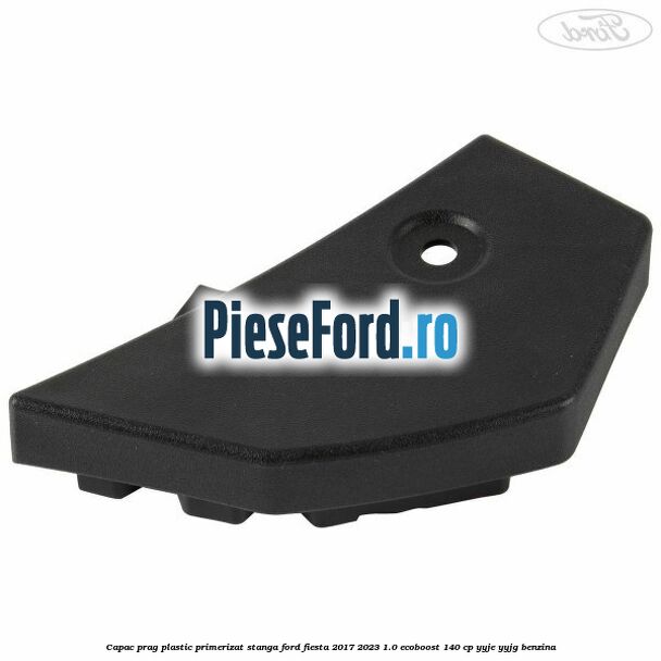 Capac prag plastic primerizat stanga Ford Fiesta 2017-2023 1.0 EcoBoost 140 cp YYJE, YYJG benzina