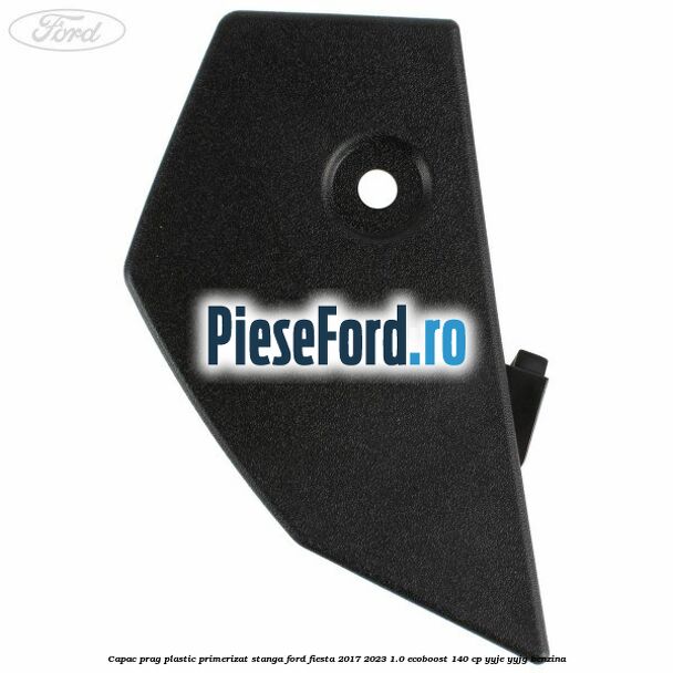 Capac prag plastic primerizat stanga Ford Fiesta 2017-2023 1.0 EcoBoost 140 cp YYJE, YYJG benzina