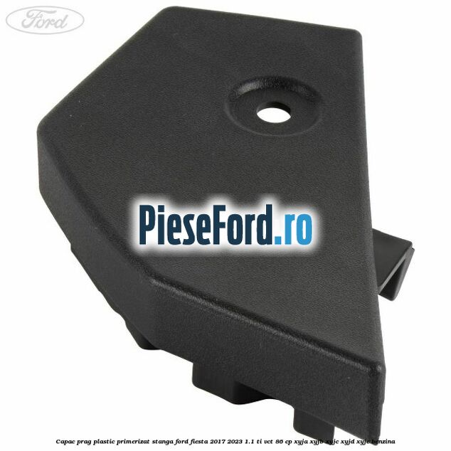 Capac prag plastic primerizat stanga Ford Fiesta 2017-2023 1.1 Ti-VCT 86 cp XYJA, XYJB, XYJC, XYJD, XYJE benzina