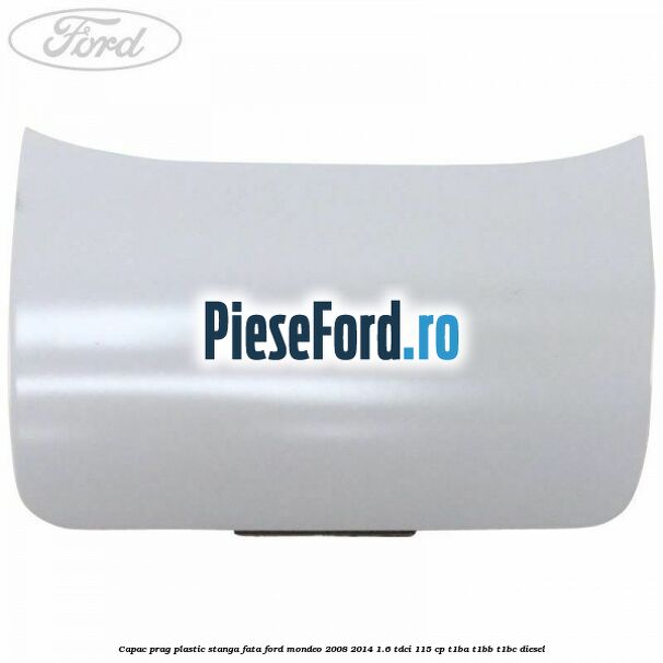 Capac prag plastic stanga fata Ford Mondeo 2008-2014 1.6 TDCi 115 cp T1BA, T1BB, T1BC diesel