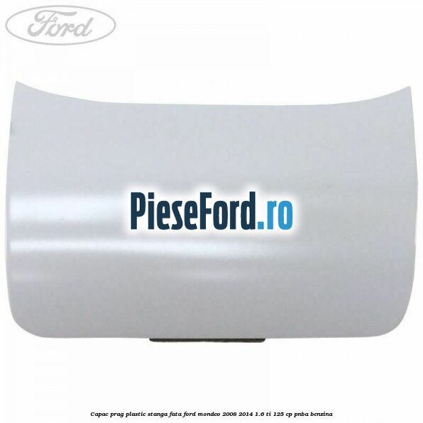 Capac prag plastic stanga fata Ford Mondeo 2008-2014 1.6 Ti 125 cp Capac prag plastic stanga fata Ford Mondeo 2008-2014 1.6 Ti 125 cp PNBA benzina