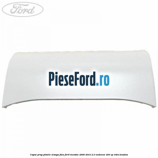 Capac prag plastic stanga fata Ford Mondeo 2008-2014 2.0 EcoBoost 203 cp TNBA benzina