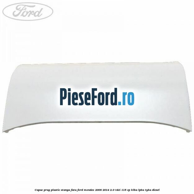 Capac prag plastic stanga fata Ford Mondeo 2008-2014 2.0 TDCi 115 cp KLBA, LPBA, TYBA diesel