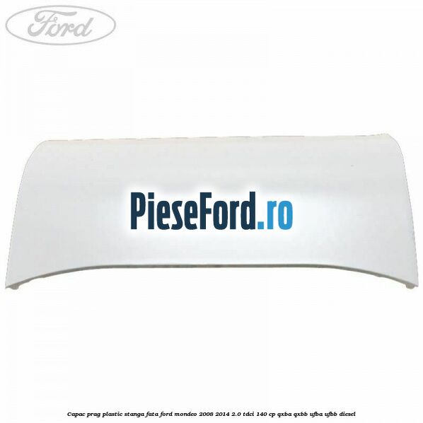 Capac prag plastic stanga fata Ford Mondeo 2008-2014 2.0 TDCi 140 cp QXBA, QXBB, UFBA, UFBB diesel