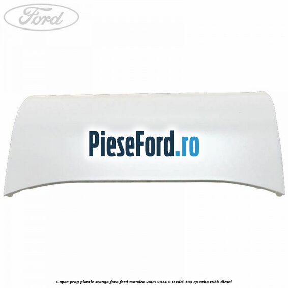Capac prag plastic stanga fata Ford Mondeo 2008-2014 2.0 TDCi 163 cp Capac prag plastic stanga fata Ford Mondeo 2008-2014 2.0 TDCi 163 cp TXBA, TXBB diesel