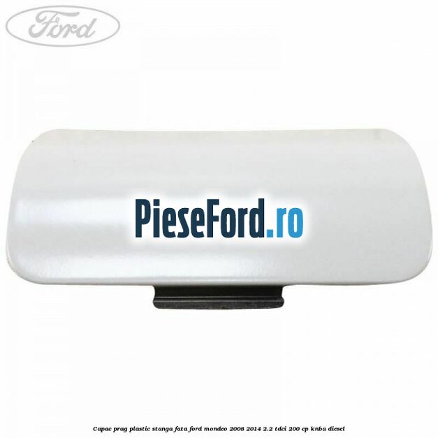 Capac prag plastic stanga fata Ford Mondeo 2008-2014 2.2 TDCi 200 cp Capac prag plastic stanga fata Ford Mondeo 2008-2014 2.2 TDCi 200 cp KNBA diesel