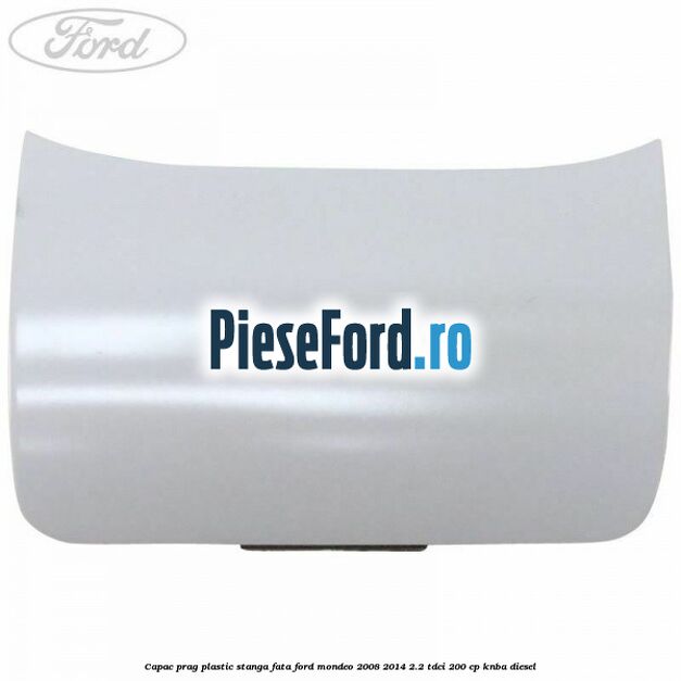 Capac prag plastic stanga fata Ford Mondeo 2008-2014 2.2 TDCi 200 cp Capac prag plastic stanga fata Ford Mondeo 2008-2014 2.2 TDCi 200 cp KNBA diesel