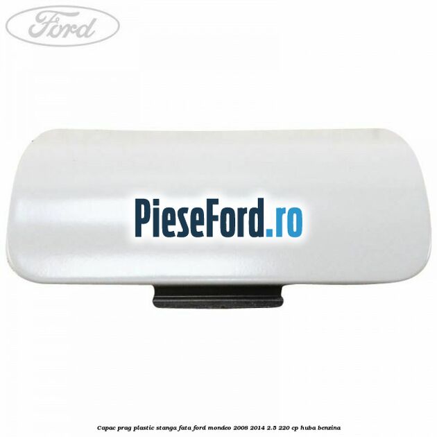Capac prag plastic stanga fata Ford Mondeo 2008-2014 2.5 220 cp HUBA benzina