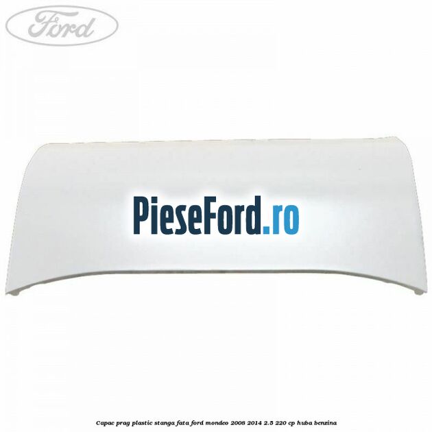 Capac prag plastic stanga fata Ford Mondeo 2008-2014 2.5 220 cp HUBA benzina