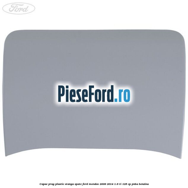 Capac prag plastic stanga spate Ford Mondeo 2008-2014 1.6 Ti 125 cp Capac prag plastic stanga spate Ford Mondeo 2008-2014 1.6 Ti 125 cp PNBA benzina